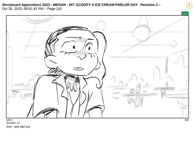 Storyboard Apprentices 2023 - MEGAN - INT. SCOOPY S ICE CREAM PARLOR DAY - Revision 2 –
Oct 30, 2023, 06:51:42 PM – Page 110
NEW
109-1 108
Duration: 12
And - and dad too.
