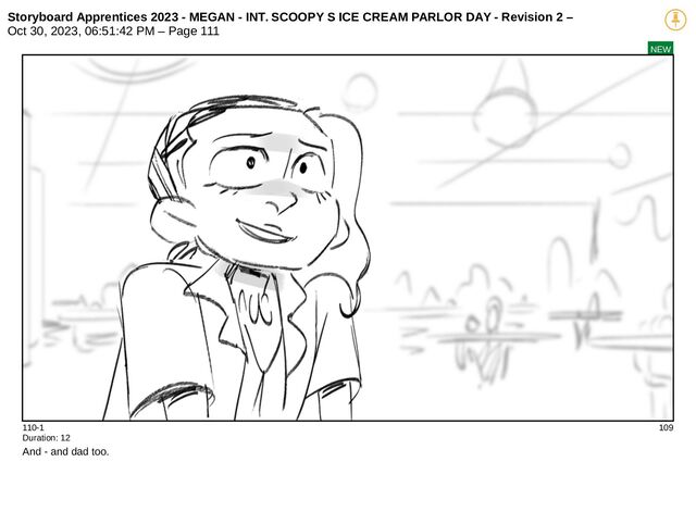 Storyboard Apprentices 2023 - MEGAN - INT. SCOOPY S ICE CREAM PARLOR DAY - Revision 2 –
Oct 30, 2023, 06:51:42 PM – Page 111
NEW
110-1 109
Duration: 12
And - and dad too.
