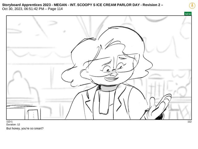 Storyboard Apprentices 2023 - MEGAN - INT. SCOOPY S ICE CREAM PARLOR DAY - Revision 2 –
Oct 30, 2023, 06:51:42 PM – Page 114
NEW
113-1 112
Duration: 12
But honey, you're so smart?
