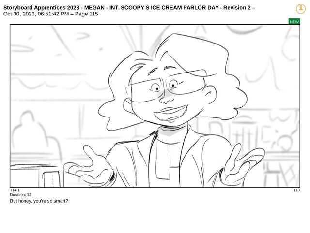 Storyboard Apprentices 2023 - MEGAN - INT. SCOOPY S ICE CREAM PARLOR DAY - Revision 2 –
Oct 30, 2023, 06:51:42 PM – Page 115
NEW
114-1 113
Duration: 12
But honey, you're so smart?

