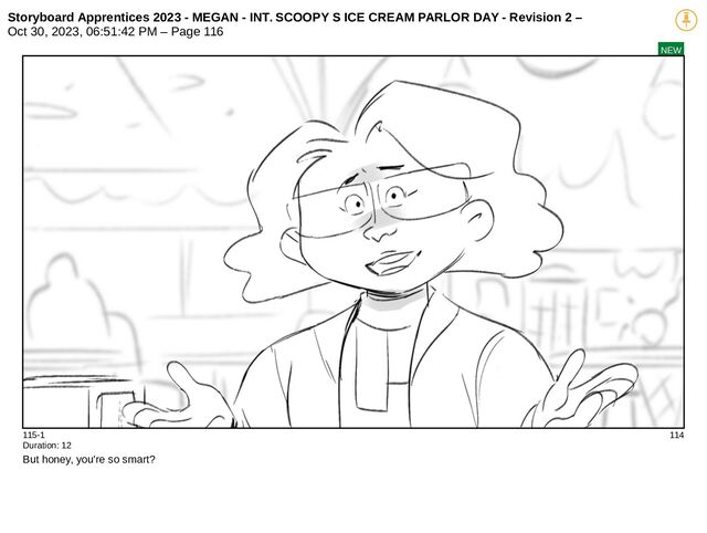 Storyboard Apprentices 2023 - MEGAN - INT. SCOOPY S ICE CREAM PARLOR DAY - Revision 2 –
Oct 30, 2023, 06:51:42 PM – Page 116
NEW
115-1 114
Duration: 12
But honey, you're so smart?
