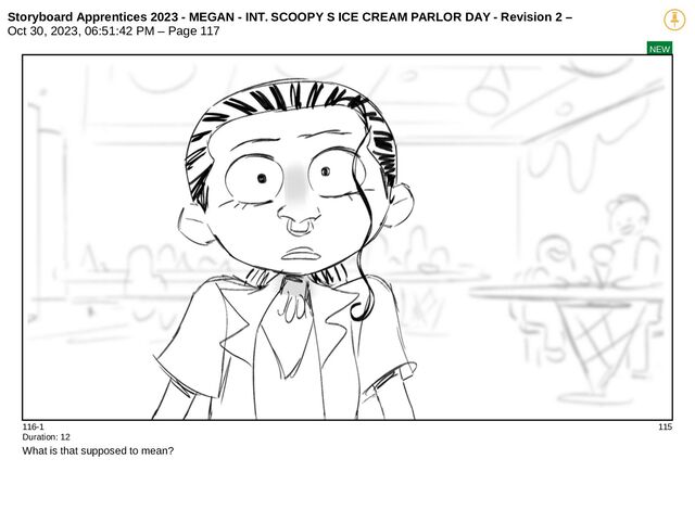 Storyboard Apprentices 2023 - MEGAN - INT. SCOOPY S ICE CREAM PARLOR DAY - Revision 2 –
Oct 30, 2023, 06:51:42 PM – Page 117
NEW
116-1 115
Duration: 12
What is that supposed to mean?

