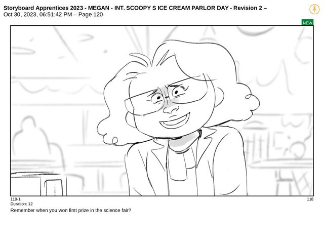Storyboard Apprentices 2023 - MEGAN - INT. SCOOPY S ICE CREAM PARLOR DAY - Revision 2 –
Oct 30, 2023, 06:51:42 PM – Page 120
NEW
119-1 118
Duration: 12
Remember when you won first prize in the science fair?
