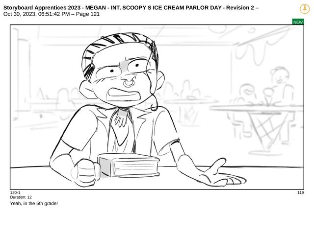 Storyboard Apprentices 2023 - MEGAN - INT. SCOOPY S ICE CREAM PARLOR DAY - Revision 2 –
Oct 30, 2023, 06:51:42 PM – Page 121
NEW
120-1 119
Duration: 12
Yeah, in the 5th grade!
