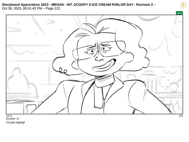 Storyboard Apprentices 2023 - MEGAN - INT. SCOOPY S ICE CREAM PARLOR DAY - Revision 2 –
Oct 30, 2023, 06:51:42 PM – Page 122
NEW
121-1 120
Duration: 12
I'm just saying!
