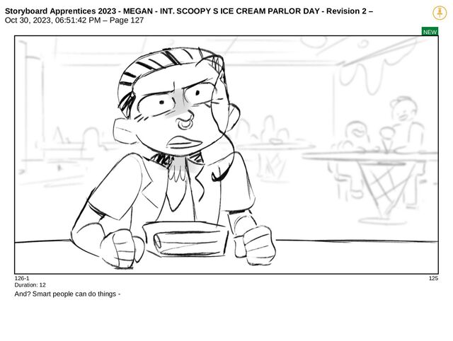 Storyboard Apprentices 2023 - MEGAN - INT. SCOOPY S ICE CREAM PARLOR DAY - Revision 2 –
Oct 30, 2023, 06:51:42 PM – Page 127
NEW
126-1 125
Duration: 12
And? Smart people can do things -
