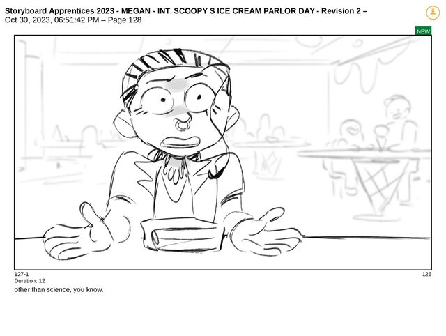 Storyboard Apprentices 2023 - MEGAN - INT. SCOOPY S ICE CREAM PARLOR DAY - Revision 2 –
Oct 30, 2023, 06:51:42 PM – Page 128
NEW
127-1 126
Duration: 12
other than science, you know.
