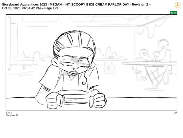 Storyboard Apprentices 2023 - MEGAN - INT. SCOOPY S ICE CREAM PARLOR DAY - Revision 2 –
Oct 30, 2023, 06:51:42 PM – Page 129
NEW
128-1 127
Duration: 12
