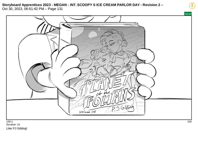 Storyboard Apprentices 2023 - MEGAN - INT. SCOOPY S ICE CREAM PARLOR DAY - Revision 2 –
Oct 30, 2023, 06:51:42 PM – Page 131
NEW
130-1 129
Duration: 12
Like PJ Gilding!
