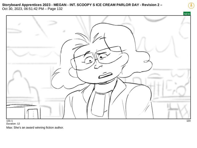 Storyboard Apprentices 2023 - MEGAN - INT. SCOOPY S ICE CREAM PARLOR DAY - Revision 2 –
Oct 30, 2023, 06:51:42 PM – Page 132
NEW
131-1 130
Duration: 12
Max: She's an award winning fiction author.
