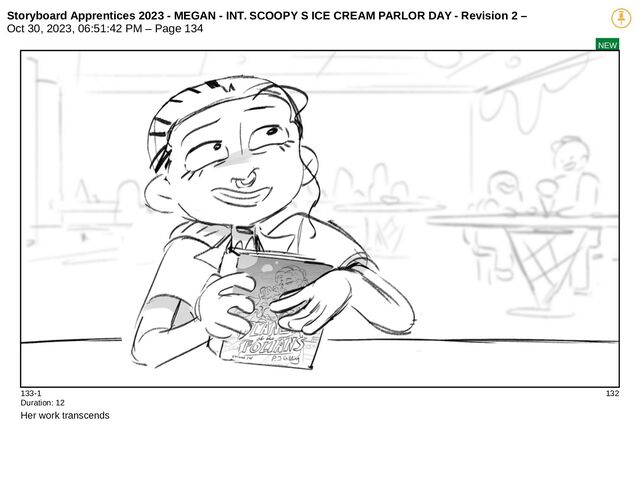 Storyboard Apprentices 2023 - MEGAN - INT. SCOOPY S ICE CREAM PARLOR DAY - Revision 2 –
Oct 30, 2023, 06:51:42 PM – Page 134
NEW
133-1 132
Duration: 12
Her work transcends
