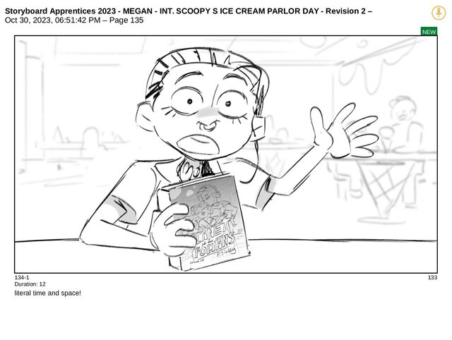 Storyboard Apprentices 2023 - MEGAN - INT. SCOOPY S ICE CREAM PARLOR DAY - Revision 2 –
Oct 30, 2023, 06:51:42 PM – Page 135
NEW
134-1 133
Duration: 12
literal time and space!
