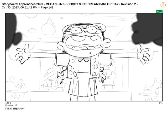 Storyboard Apprentices 2023 - MEGAN - INT. SCOOPY S ICE CREAM PARLOR DAY - Revision 2 –
Oct 30, 2023, 06:51:42 PM – Page 143
NEW
142-1 141
Duration: 12
I'M IN THERAPY!
