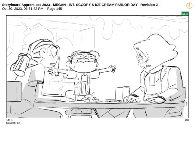 Storyboard Apprentices 2023 - MEGAN - INT. SCOOPY S ICE CREAM PARLOR DAY - Revision 2 –
Oct 30, 2023, 06:51:42 PM – Page 145
NEW
144-1 143
Duration: 12
