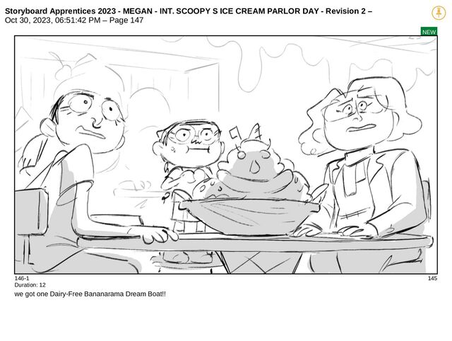 Storyboard Apprentices 2023 - MEGAN - INT. SCOOPY S ICE CREAM PARLOR DAY - Revision 2 –
Oct 30, 2023, 06:51:42 PM – Page 147
NEW
146-1 145
Duration: 12
we got one Dairy-Free Bananarama Dream Boat!!
