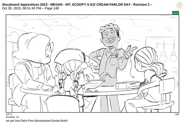 Storyboard Apprentices 2023 - MEGAN - INT. SCOOPY S ICE CREAM PARLOR DAY - Revision 2 –
Oct 30, 2023, 06:51:42 PM – Page 148
NEW
147-1 146
Duration: 12
we got one Dairy-Free Bananarama Dream Boat!!
