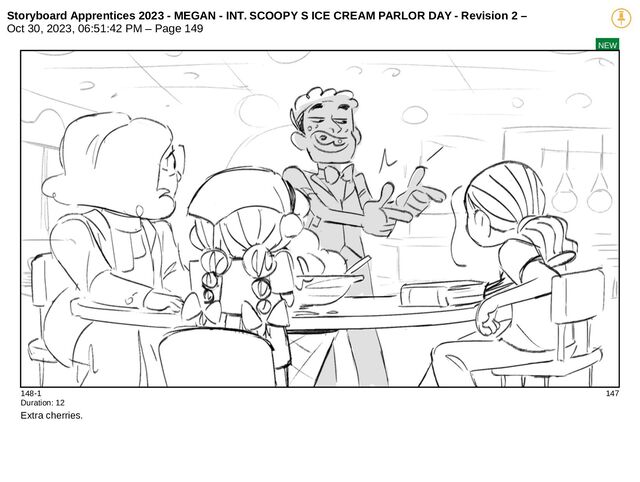 Storyboard Apprentices 2023 - MEGAN - INT. SCOOPY S ICE CREAM PARLOR DAY - Revision 2 –
Oct 30, 2023, 06:51:42 PM – Page 149
NEW
148-1 147
Duration: 12
Extra cherries.

