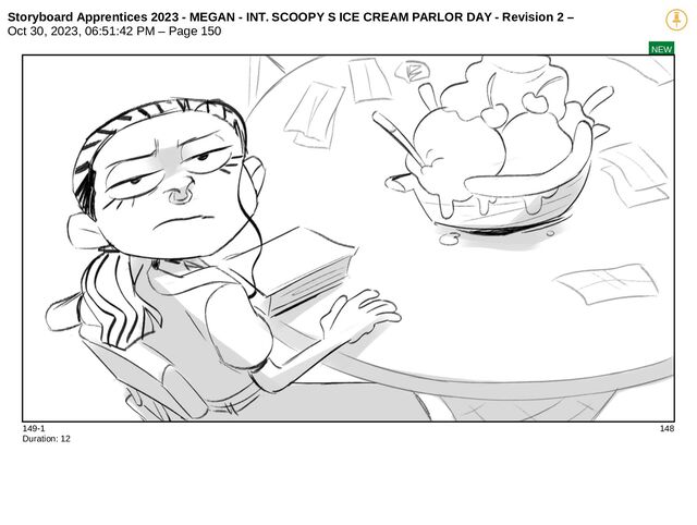 Storyboard Apprentices 2023 - MEGAN - INT. SCOOPY S ICE CREAM PARLOR DAY - Revision 2 –
Oct 30, 2023, 06:51:42 PM – Page 150
NEW
149-1 148
Duration: 12
