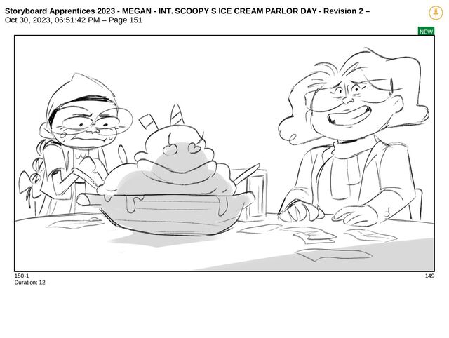 Storyboard Apprentices 2023 - MEGAN - INT. SCOOPY S ICE CREAM PARLOR DAY - Revision 2 –
Oct 30, 2023, 06:51:42 PM – Page 151
NEW
150-1 149
Duration: 12
