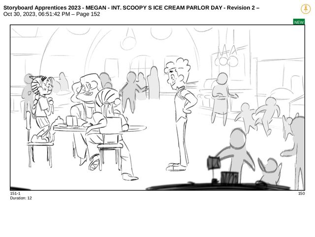 Storyboard Apprentices 2023 - MEGAN - INT. SCOOPY S ICE CREAM PARLOR DAY - Revision 2 –
Oct 30, 2023, 06:51:42 PM – Page 152
NEW
151-1 150
Duration: 12
