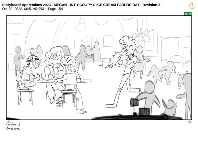 Storyboard Apprentices 2023 - MEGAN - INT. SCOOPY S ICE CREAM PARLOR DAY - Revision 2 –
Oct 30, 2023, 06:51:42 PM – Page 154
NEW
153-1 152
Duration: 12
Okayyyyy.
