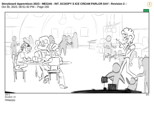 Storyboard Apprentices 2023 - MEGAN - INT. SCOOPY S ICE CREAM PARLOR DAY - Revision 2 –
Oct 30, 2023, 06:51:42 PM – Page 155
NEW
154-1 153
Duration: 12
Okayyyyy.
