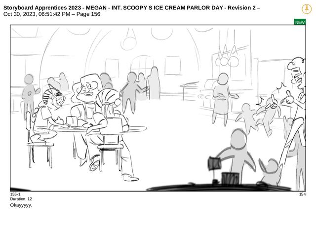 Storyboard Apprentices 2023 - MEGAN - INT. SCOOPY S ICE CREAM PARLOR DAY - Revision 2 –
Oct 30, 2023, 06:51:42 PM – Page 156
NEW
155-1 154
Duration: 12
Okayyyyy.
