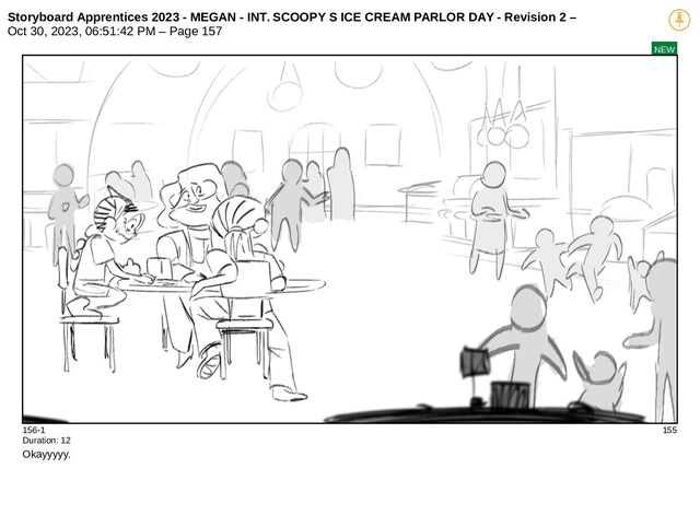 Storyboard Apprentices 2023 - MEGAN - INT. SCOOPY S ICE CREAM PARLOR DAY - Revision 2 –
Oct 30, 2023, 06:51:42 PM – Page 157
NEW
156-1 155
Duration: 12
Okayyyyy.
