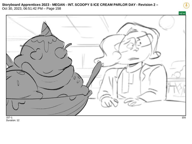 Storyboard Apprentices 2023 - MEGAN - INT. SCOOPY S ICE CREAM PARLOR DAY - Revision 2 –
Oct 30, 2023, 06:51:42 PM – Page 158
NEW
157-1 156
Duration: 12
