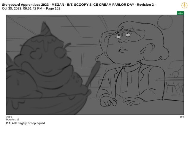 Storyboard Apprentices 2023 - MEGAN - INT. SCOOPY S ICE CREAM PARLOR DAY - Revision 2 –
Oct 30, 2023, 06:51:42 PM – Page 162
NEW
161-1 160
Duration: 12
P.A: Alllll riiiighty Scoop Squad
