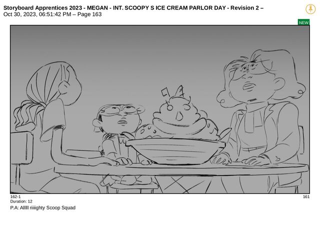 Storyboard Apprentices 2023 - MEGAN - INT. SCOOPY S ICE CREAM PARLOR DAY - Revision 2 –
Oct 30, 2023, 06:51:42 PM – Page 163
NEW
162-1 161
Duration: 12
P.A: Alllll riiiighty Scoop Squad
