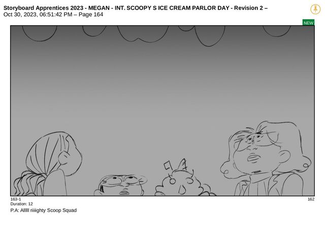 Storyboard Apprentices 2023 - MEGAN - INT. SCOOPY S ICE CREAM PARLOR DAY - Revision 2 –
Oct 30, 2023, 06:51:42 PM – Page 164
NEW
163-1 162
Duration: 12
P.A: Alllll riiiighty Scoop Squad
