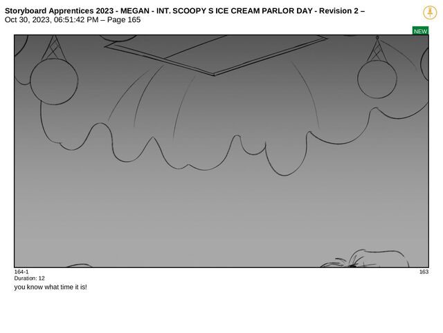 Storyboard Apprentices 2023 - MEGAN - INT. SCOOPY S ICE CREAM PARLOR DAY - Revision 2 –
Oct 30, 2023, 06:51:42 PM – Page 165
NEW
164-1 163
Duration: 12
you know what time it is!
