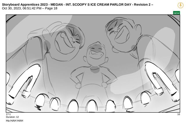 Storyboard Apprentices 2023 - MEGAN - INT. SCOOPY S ICE CREAM PARLOR DAY - Revision 2 –
Oct 30, 2023, 06:51:42 PM – Page 18
NEW
17-1 16
Duration: 12
Ha HAH HAH
