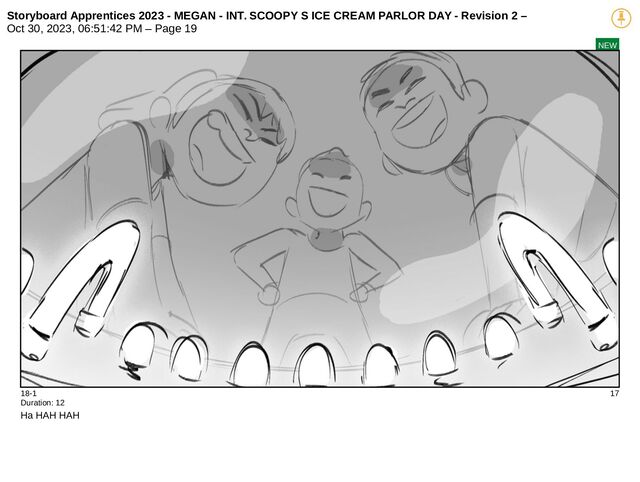 Storyboard Apprentices 2023 - MEGAN - INT. SCOOPY S ICE CREAM PARLOR DAY - Revision 2 –
Oct 30, 2023, 06:51:42 PM – Page 19
NEW
18-1 17
Duration: 12
Ha HAH HAH
