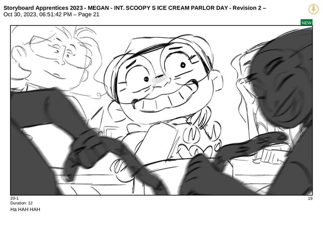 Storyboard Apprentices 2023 - MEGAN - INT. SCOOPY S ICE CREAM PARLOR DAY - Revision 2 –
Oct 30, 2023, 06:51:42 PM – Page 21
NEW
20-1 19
Duration: 12
Ha HAH HAH
