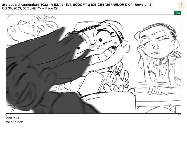 Storyboard Apprentices 2023 - MEGAN - INT. SCOOPY S ICE CREAM PARLOR DAY - Revision 2 –
Oct 30, 2023, 06:51:42 PM – Page 22
NEW
21-1 20
Duration: 12
Ha HAH HAH
