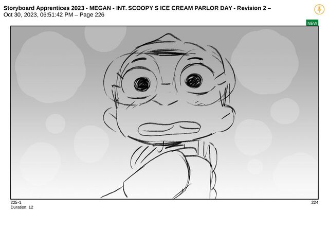 Storyboard Apprentices 2023 - MEGAN - INT. SCOOPY S ICE CREAM PARLOR DAY - Revision 2 –
Oct 30, 2023, 06:51:42 PM – Page 226
NEW
225-1 224
Duration: 12
