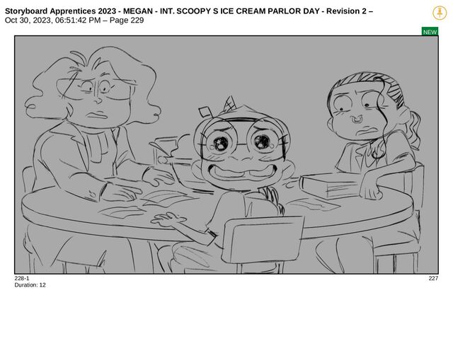 Storyboard Apprentices 2023 - MEGAN - INT. SCOOPY S ICE CREAM PARLOR DAY - Revision 2 –
Oct 30, 2023, 06:51:42 PM – Page 229
NEW
228-1 227
Duration: 12
