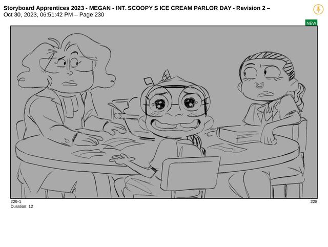 Storyboard Apprentices 2023 - MEGAN - INT. SCOOPY S ICE CREAM PARLOR DAY - Revision 2 –
Oct 30, 2023, 06:51:42 PM – Page 230
NEW
229-1 228
Duration: 12
