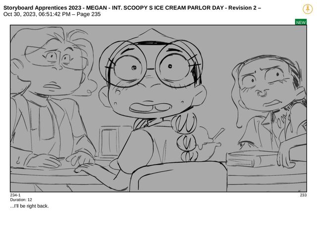 Storyboard Apprentices 2023 - MEGAN - INT. SCOOPY S ICE CREAM PARLOR DAY - Revision 2 –
Oct 30, 2023, 06:51:42 PM – Page 235
NEW
234-1 233
Duration: 12
...I'll be right back.
