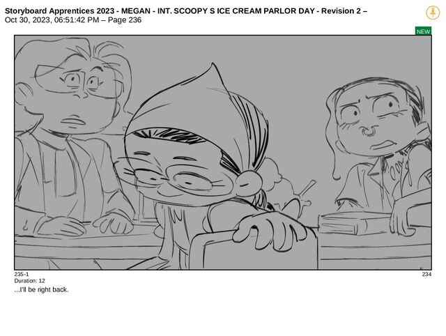 Storyboard Apprentices 2023 - MEGAN - INT. SCOOPY S ICE CREAM PARLOR DAY - Revision 2 –
Oct 30, 2023, 06:51:42 PM – Page 236
NEW
235-1 234
Duration: 12
...I'll be right back.
