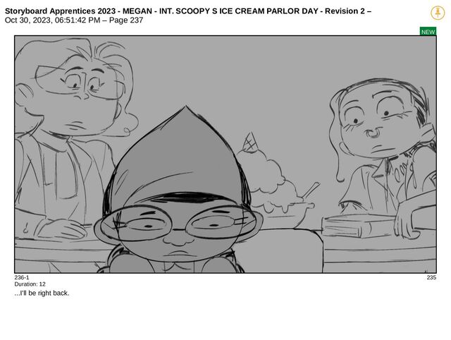 Storyboard Apprentices 2023 - MEGAN - INT. SCOOPY S ICE CREAM PARLOR DAY - Revision 2 –
Oct 30, 2023, 06:51:42 PM – Page 237
NEW
236-1 235
Duration: 12
...I'll be right back.
