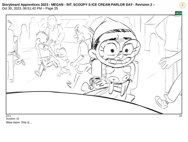 Storyboard Apprentices 2023 - MEGAN - INT. SCOOPY S ICE CREAM PARLOR DAY - Revision 2 –
Oct 30, 2023, 06:51:42 PM – Page 25
NEW
24-1 23
Duration: 12
Wow mom. This is...
