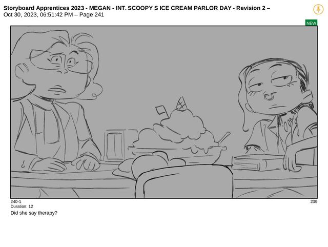 Storyboard Apprentices 2023 - MEGAN - INT. SCOOPY S ICE CREAM PARLOR DAY - Revision 2 –
Oct 30, 2023, 06:51:42 PM – Page 241
NEW
240-1 239
Duration: 12
Did she say therapy?
