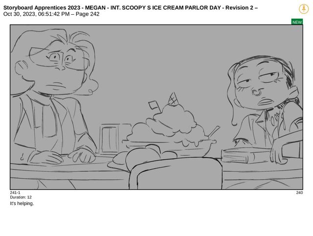 Storyboard Apprentices 2023 - MEGAN - INT. SCOOPY S ICE CREAM PARLOR DAY - Revision 2 –
Oct 30, 2023, 06:51:42 PM – Page 242
NEW
241-1 240
Duration: 12
It's helping.
