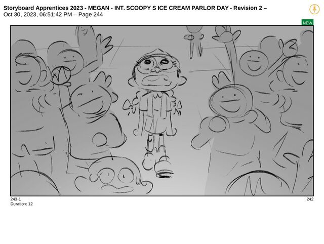 Storyboard Apprentices 2023 - MEGAN - INT. SCOOPY S ICE CREAM PARLOR DAY - Revision 2 –
Oct 30, 2023, 06:51:42 PM – Page 244
NEW
243-1 242
Duration: 12
