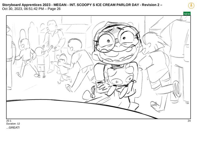 Storyboard Apprentices 2023 - MEGAN - INT. SCOOPY S ICE CREAM PARLOR DAY - Revision 2 –
Oct 30, 2023, 06:51:42 PM – Page 26
NEW
25-1 24
Duration: 12
...GREAT!
