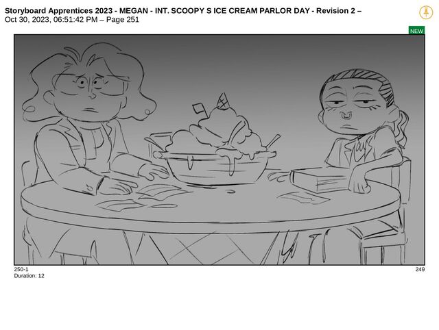 Storyboard Apprentices 2023 - MEGAN - INT. SCOOPY S ICE CREAM PARLOR DAY - Revision 2 –
Oct 30, 2023, 06:51:42 PM – Page 251
NEW
250-1 249
Duration: 12
