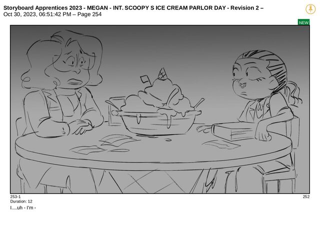 Storyboard Apprentices 2023 - MEGAN - INT. SCOOPY S ICE CREAM PARLOR DAY - Revision 2 –
Oct 30, 2023, 06:51:42 PM – Page 254
NEW
253-1 252
Duration: 12
I....uh - I'm -
